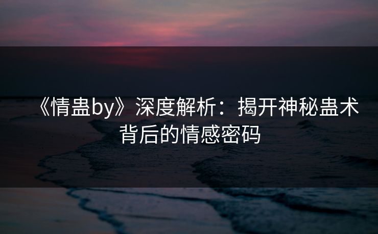 《情蛊by》深度解析：揭开神秘蛊术背后的情感密码