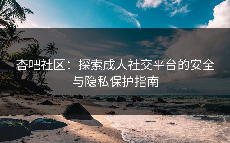 杏吧社区：探索成人社交平台的安全与隐私保护指南