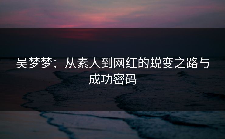 吴梦梦：从素人到网红的蜕变之路与成功密码
