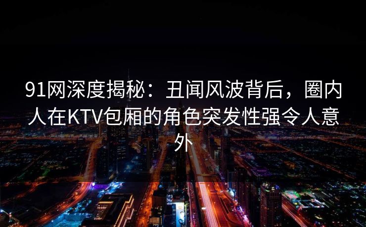 91网深度揭秘：丑闻风波背后，圈内人在KTV包厢的角色突发性强令人意外