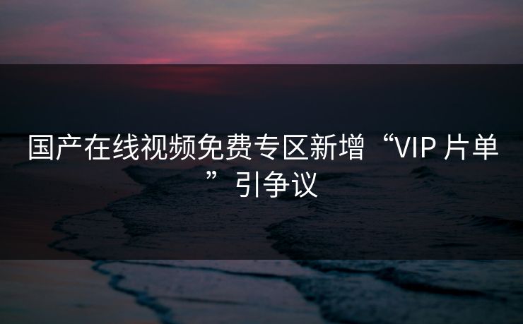 国产在线视频免费专区新增“VIP 片单”引争议