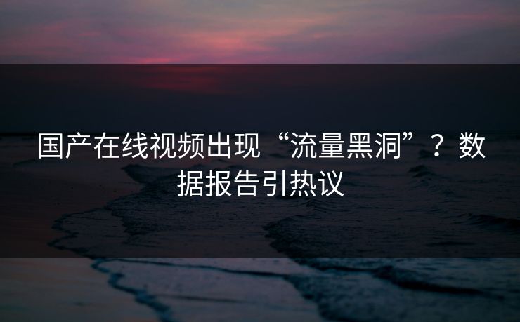 国产在线视频出现“流量黑洞”？数据报告引热议