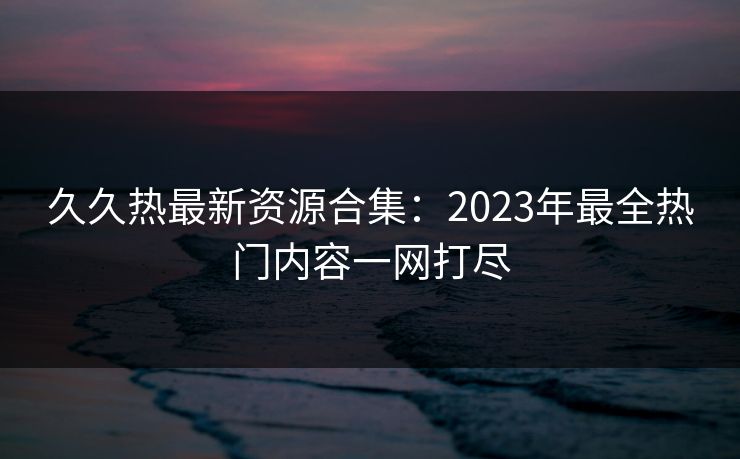 久久热最新资源合集：2023年最全热门内容一网打尽