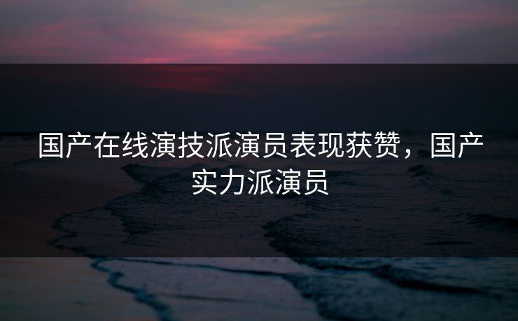 国产在线演技派演员表现获赞，国产实力派演员