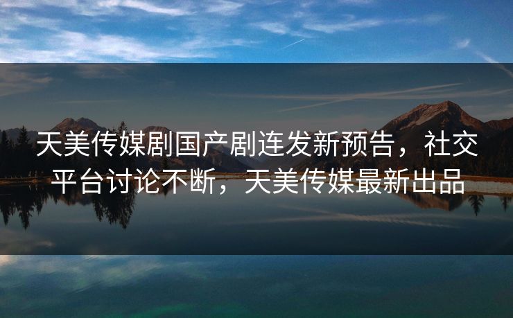 天美传媒剧国产剧连发新预告，社交平台讨论不断，天美传媒最新出品