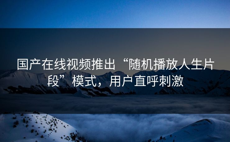 国产在线视频推出“随机播放人生片段”模式，用户直呼刺激