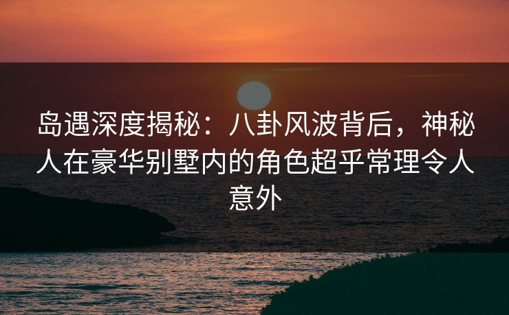 岛遇深度揭秘：八卦风波背后，神秘人在豪华别墅内的角色超乎常理令人意外