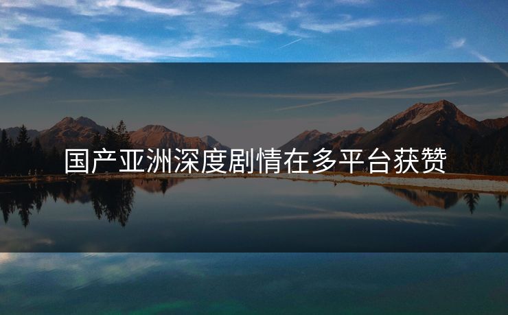 国产亚洲深度剧情在多平台获赞