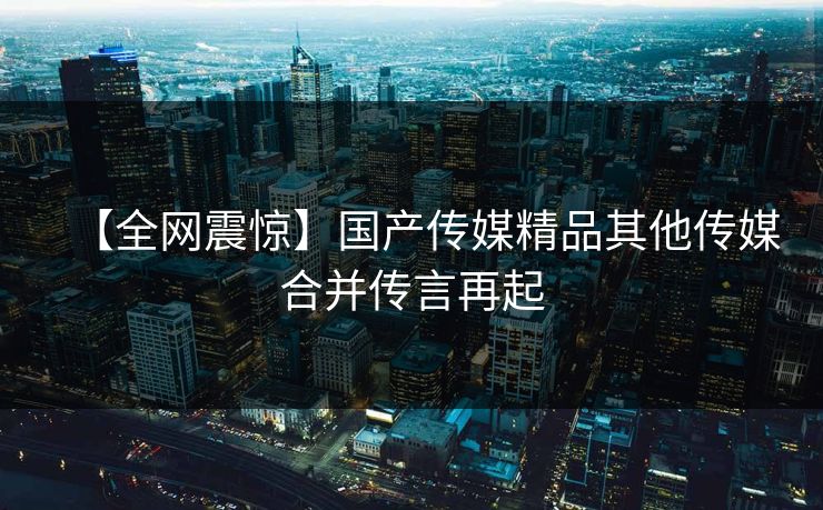 【全网震惊】国产传媒精品其他传媒合并传言再起