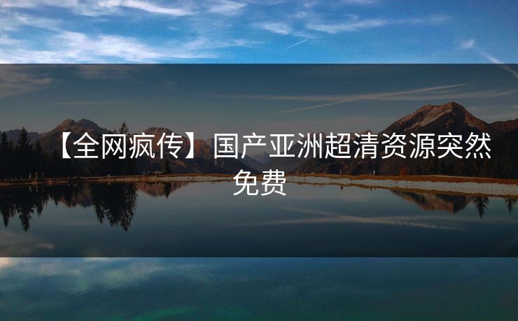 【全网疯传】国产亚洲超清资源突然免费