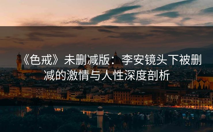 《色戒》未删减版：李安镜头下被删减的激情与人性深度剖析