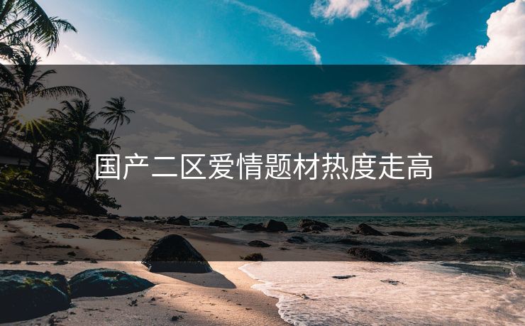 国产二区爱情题材热度走高 国产二区爱情题材热度走高