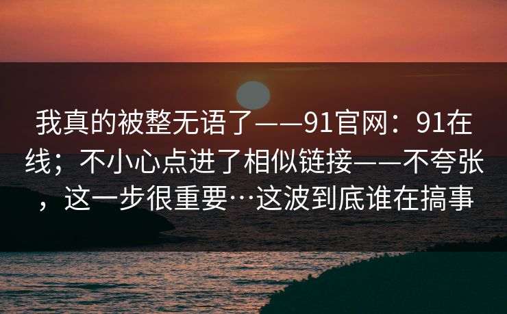 我真的被整无语了——91官网：91在线；不小心点进了相似链接——不夸张，这一步很重要…这波到底谁在搞事