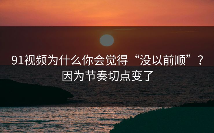 91视频为什么你会觉得“没以前顺”？因为节奏切点变了